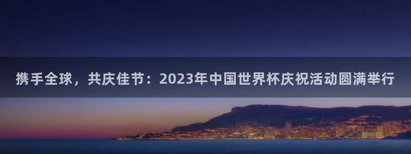 世界杯比赛赛程：携手全球，共庆佳节：2023年中国世界杯庆祝活动圆满举行